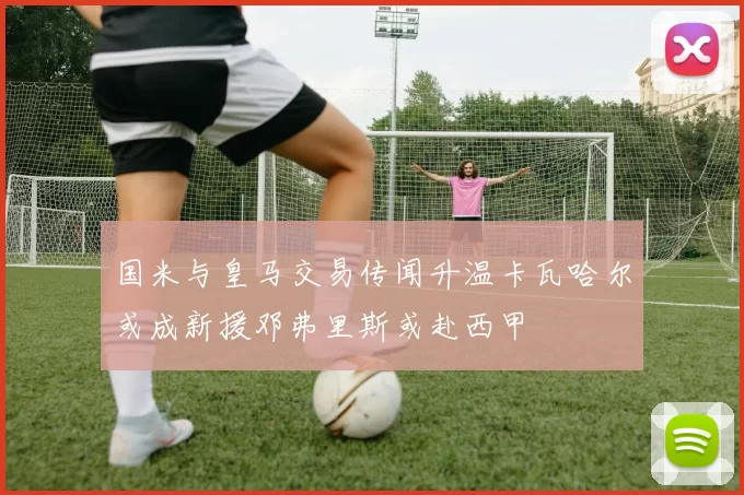 国米与皇马交易传闻升温卡瓦哈尔或成新援邓弗里斯或赴西甲