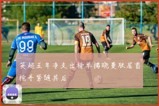 英超五年净支出榜单揭晓曼联居首枪手紧随其后
