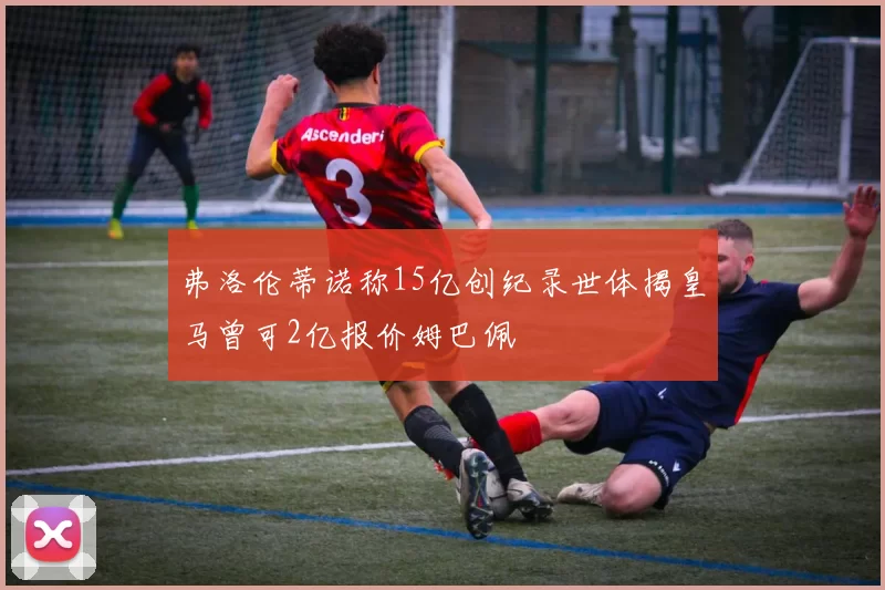 弗洛伦蒂诺称15亿创纪录世体揭皇马曾可2亿报价姆巴佩