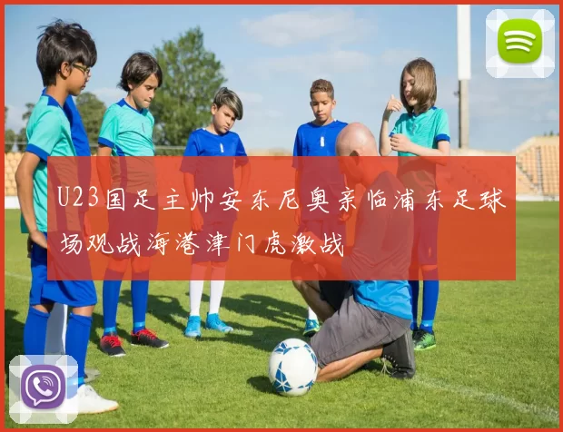 U23国足主帅安东尼奥亲临浦东足球场观战海港津门虎激战