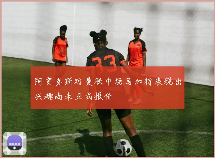 阿贾克斯对曼联中场乌加特表现出兴趣尚未正式报价