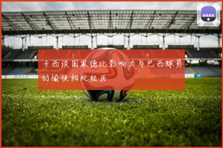 卡西谈国家德比影响力与巴西球员的愉快相处经历