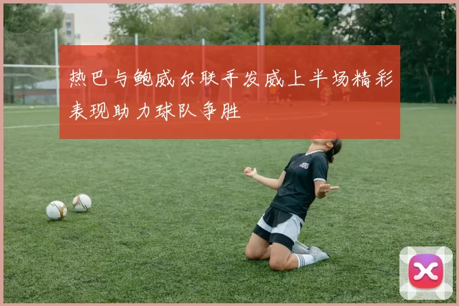 热巴与鲍威尔联手发威上半场精彩表现助力球队争胜