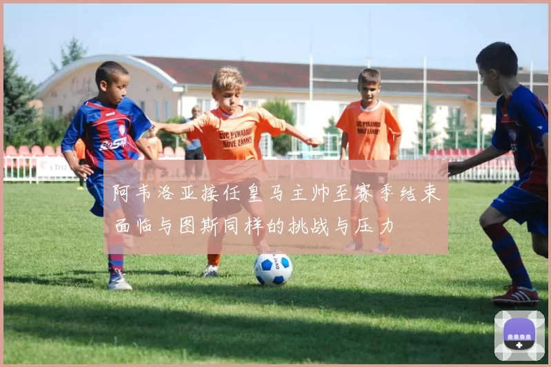 阿韦洛亚接任皇马主帅至赛季结束面临与图斯同样的挑战与压力