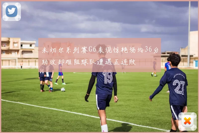 米切尔系列赛G6表现惊艳场均36分助攻却难阻球队遭遇五连败
