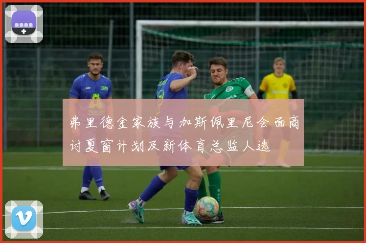 弗里德金家族与加斯佩里尼会面商讨夏窗计划及新体育总监人选
