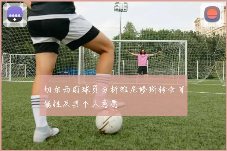 切尔西前球员分析维尼修斯转会可能性及其个人意愿