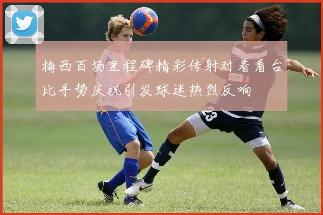梅西百场里程碑精彩传射对着看台比手势庆祝引发球迷热烈反响