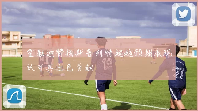 霍勒迪赞扬斯普利特超越预期表现认可其出色贡献