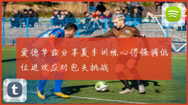 爱德华兹分享夏季训练心得强调低位进攻应对包夹挑战