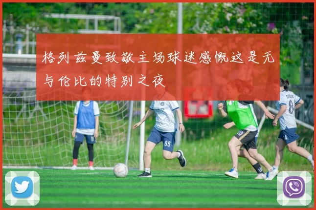 格列兹曼致敬主场球迷感慨这是无与伦比的特别之夜
