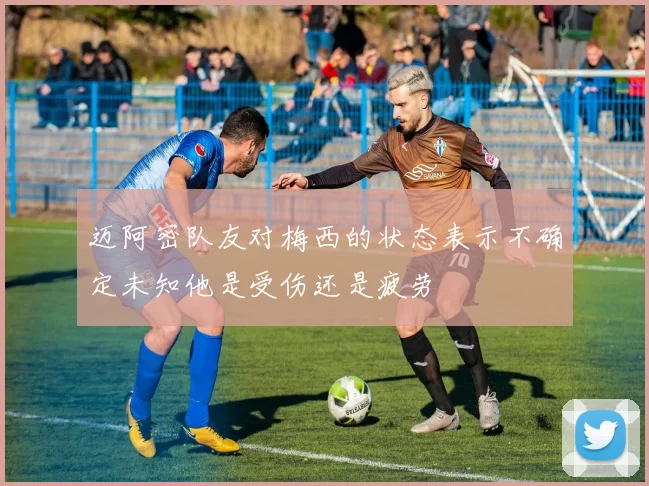 迈阿密队友对梅西的状态表示不确定未知他是受伤还是疲劳