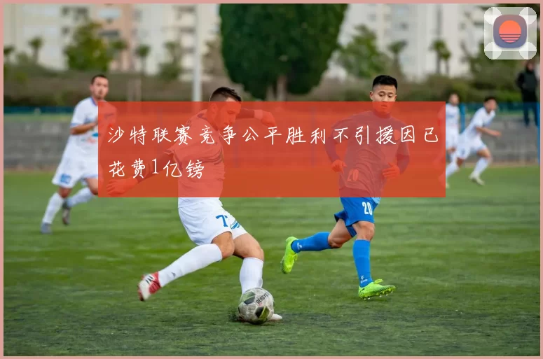 沙特联赛竞争公平胜利不引援因已花费1亿镑