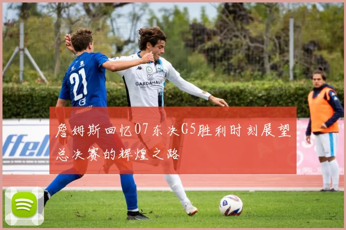 詹姆斯回忆07东决G5胜利时刻展望总决赛的辉煌之路