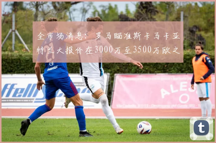 全市场消息：罗马瞄准斯卡马卡亚特兰大报价在3000万至3500万欧之间
